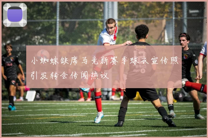 小蜘蛛缺席马竞新赛季球衣宣传照引发转会传闻热议