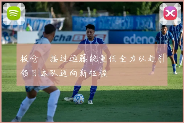 板仓滉接过远藤航重任全力以赴引领日本队迈向新征程