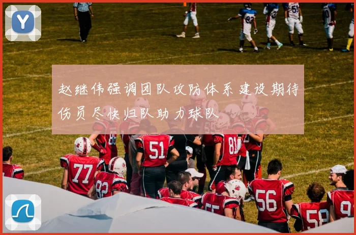 赵继伟强调团队攻防体系建设期待伤员尽快归队助力球队