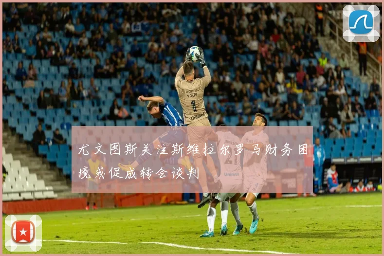 尤文图斯关注斯维拉尔罗马财务困境或促成转会谈判