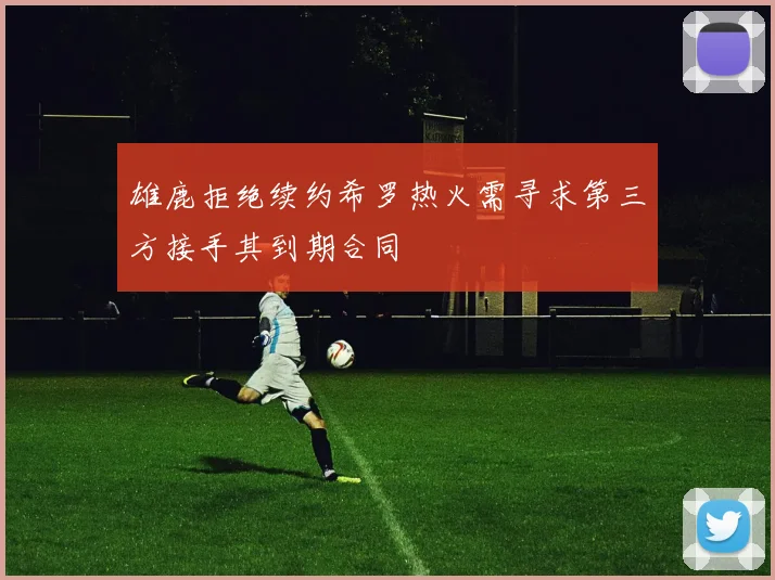 雄鹿拒绝续约希罗热火需寻求第三方接手其到期合同