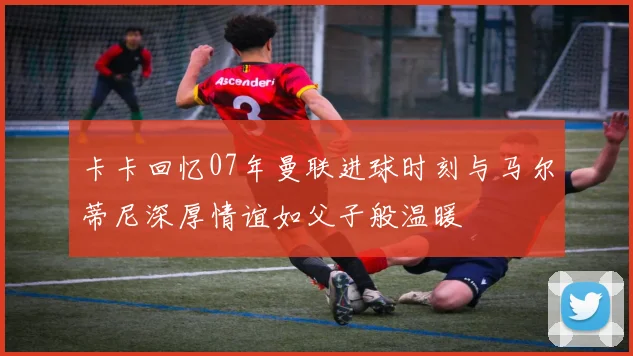 卡卡回忆07年曼联进球时刻与马尔蒂尼深厚情谊如父子般温暖