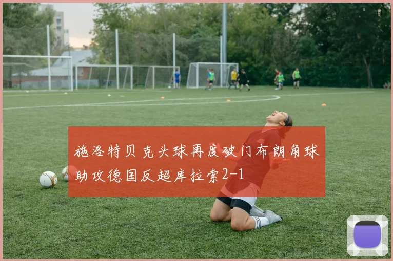 施洛特贝克头球再度破门布朗角球助攻德国反超库拉索2-1