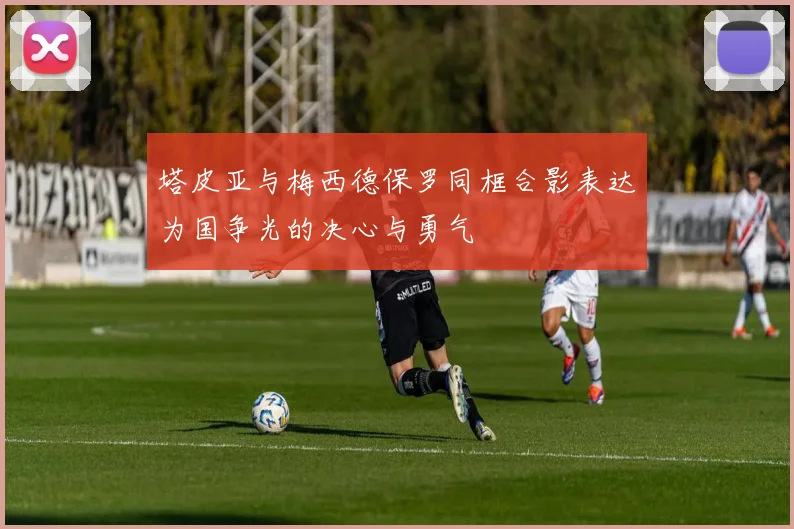 塔皮亚与梅西德保罗同框合影表达为国争光的决心与勇气