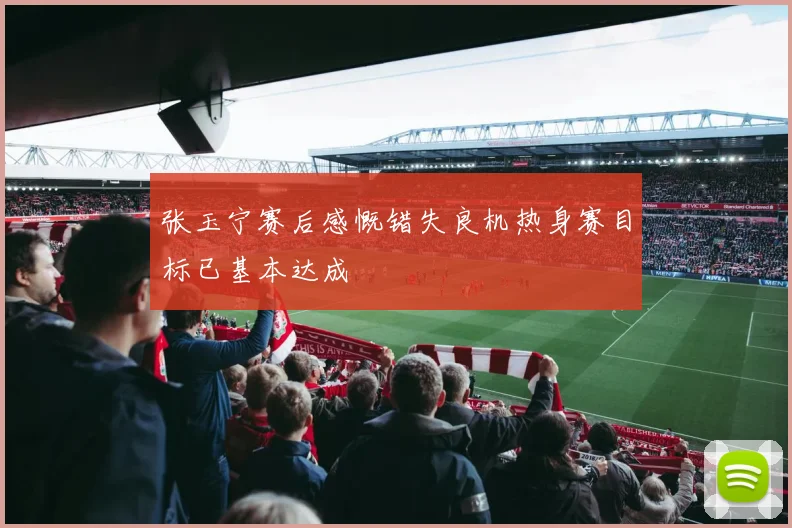 张玉宁赛后感慨错失良机热身赛目标已基本达成