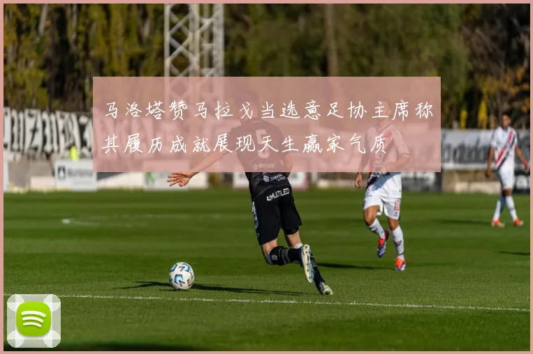 马洛塔赞马拉戈当选意足协主席称其履历成就展现天生赢家气质