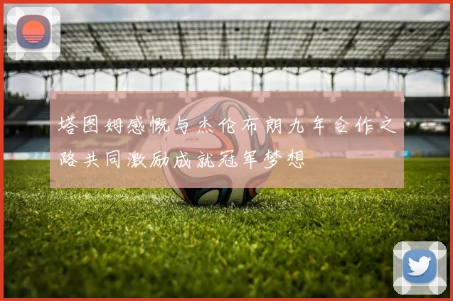 塔图姆感慨与杰伦布朗九年合作之路共同激励成就冠军梦想