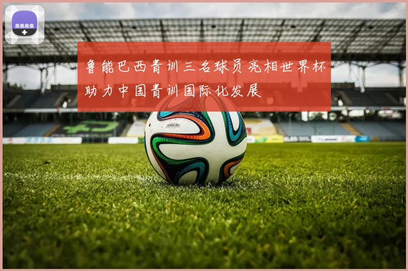 鲁能巴西青训三名球员亮相世界杯助力中国青训国际化发展