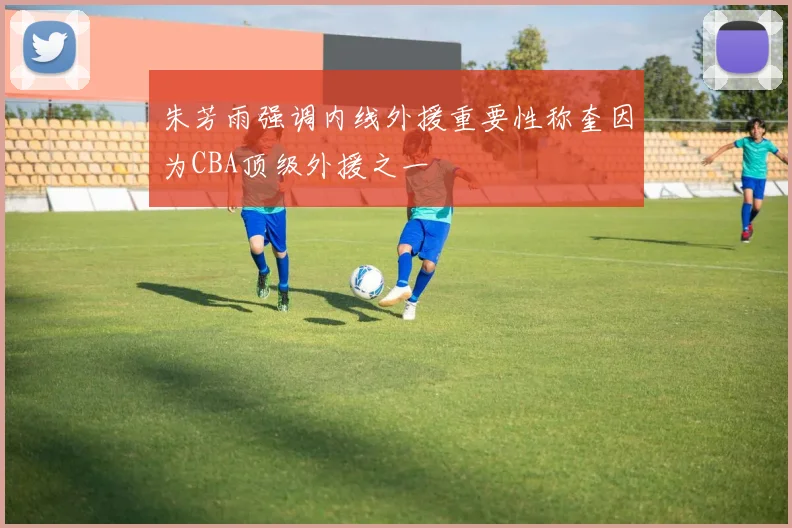 朱芳雨强调内线外援重要性称奎因为CBA顶级外援之一