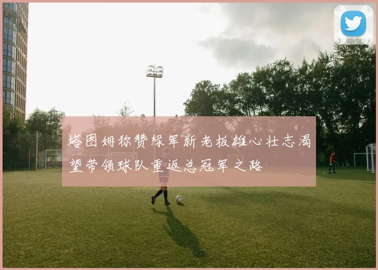 塔图姆称赞绿军新老板雄心壮志渴望带领球队重返总冠军之路