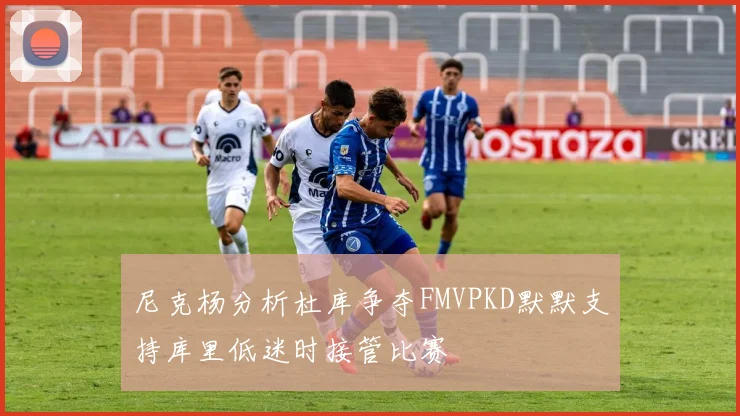 尼克杨分析杜库争夺FMVPKD默默支持库里低迷时接管比赛